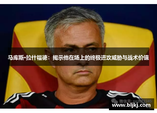 马库斯·拉什福德：揭示他在场上的终极进攻威胁与战术价值