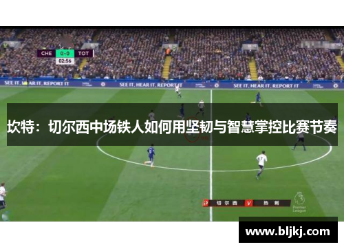 坎特：切尔西中场铁人如何用坚韧与智慧掌控比赛节奏